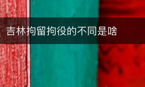 吉林拘留拘役的不同是啥