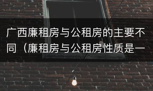 广西廉租房与公租房的主要不同（廉租房与公租房性质是一样的吗）