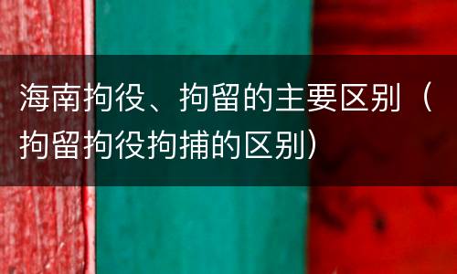 海南拘役、拘留的主要区别（拘留拘役拘捕的区别）