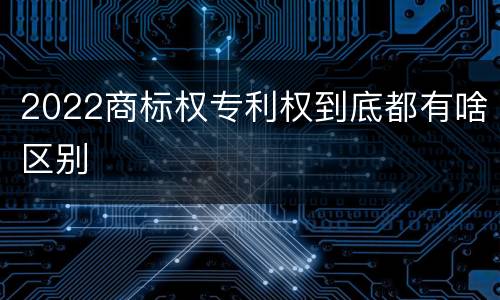 2022商标权专利权到底都有啥区别