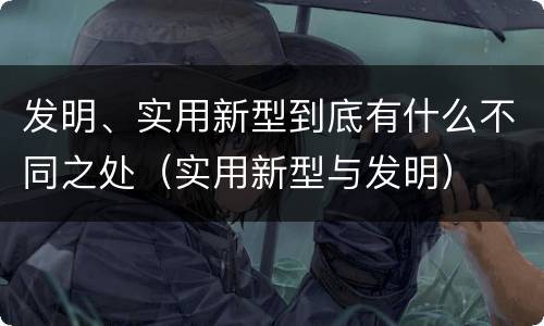 发明、实用新型到底有什么不同之处（实用新型与发明）