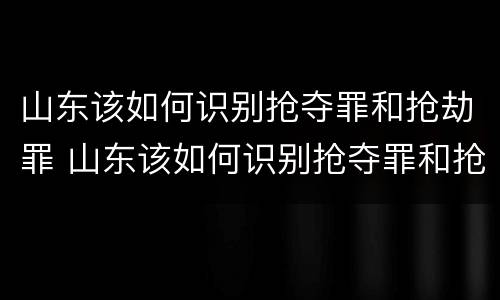 山东该如何识别抢夺罪和抢劫罪 山东该如何识别抢夺罪和抢劫罪呢