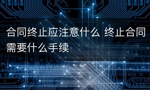 合同终止应注意什么 终止合同需要什么手续