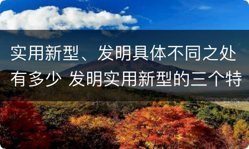 实用新型、发明具体不同之处有多少 发明实用新型的三个特点