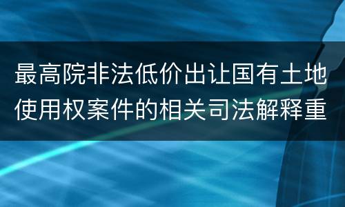 最高院非法低价出让国有土地使用权案件的相关司法解释重要内容包括什么