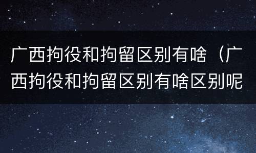 广西拘役和拘留区别有啥（广西拘役和拘留区别有啥区别呢）