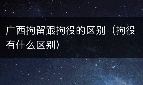 广西拘留跟拘役的区别（拘役有什么区别）