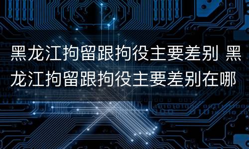 黑龙江拘留跟拘役主要差别 黑龙江拘留跟拘役主要差别在哪