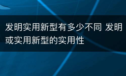 发明实用新型有多少不同 发明或实用新型的实用性