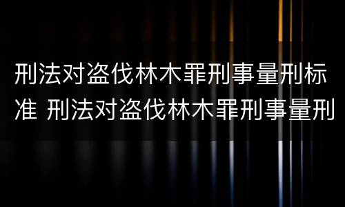 刑法对盗伐林木罪刑事量刑标准 刑法对盗伐林木罪刑事量刑标准是多少