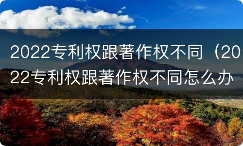 2022专利权跟著作权不同（2022专利权跟著作权不同怎么办）