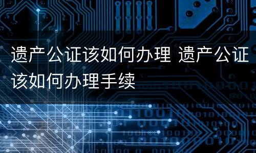 遗产公证该如何办理 遗产公证该如何办理手续