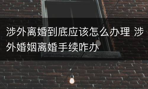 涉外离婚到底应该怎么办理 涉外婚姻离婚手续咋办