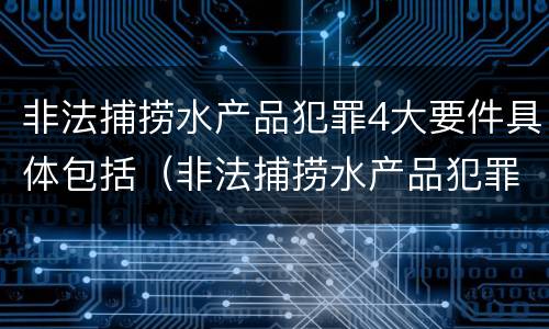 非法捕捞水产品犯罪4大要件具体包括（非法捕捞水产品犯罪4大要件具体包括什么）