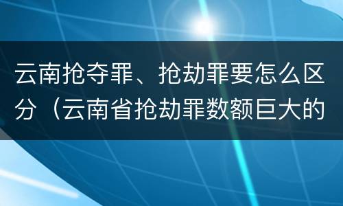 云南抢夺罪、抢劫罪要怎么区分（云南省抢劫罪数额巨大的标准）