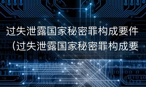 过失泄露国家秘密罪构成要件（过失泄露国家秘密罪构成要件是）