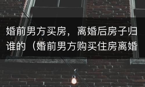 婚前男方买房，离婚后房子归谁的（婚前男方购买住房离婚后怎么分）