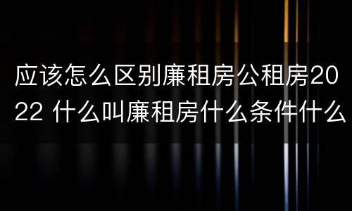 应该怎么区别廉租房公租房2022 什么叫廉租房什么条件什么叫公租房