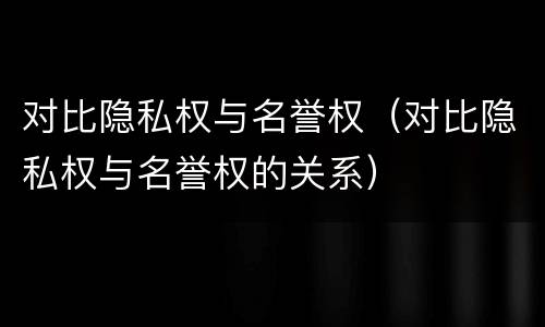对比隐私权与名誉权（对比隐私权与名誉权的关系）