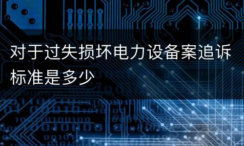 对于过失损坏电力设备案追诉标准是多少