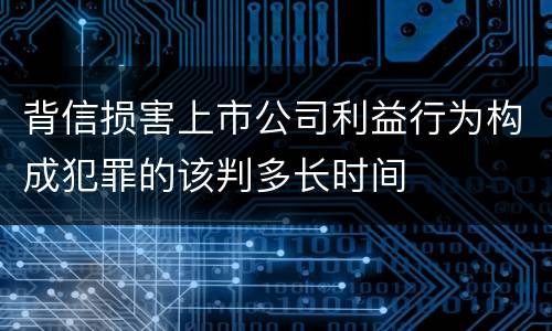 背信损害上市公司利益行为构成犯罪的该判多长时间