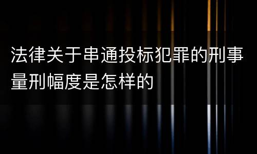 法律关于串通投标犯罪的刑事量刑幅度是怎样的