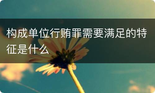 构成单位行贿罪需要满足的特征是什么