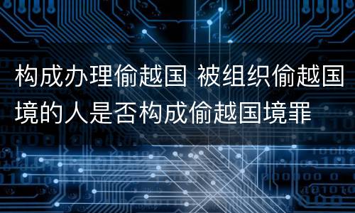 构成办理偷越国 被组织偷越国境的人是否构成偷越国境罪