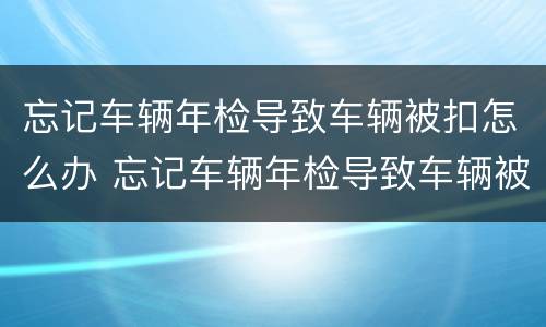忘记车辆年检导致车辆被扣怎么办 忘记车辆年检导致车辆被扣怎么办呢