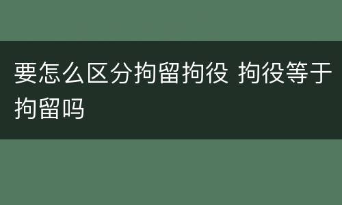 要怎么区分拘留拘役 拘役等于拘留吗