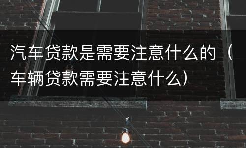 汽车贷款是需要注意什么的（车辆贷款需要注意什么）