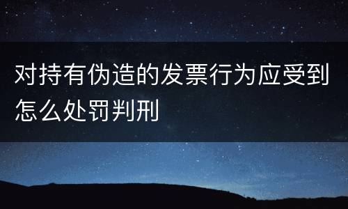 对持有伪造的发票行为应受到怎么处罚判刑