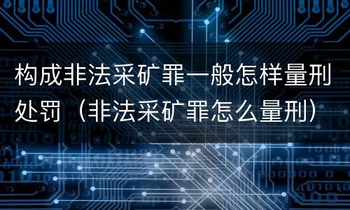 构成非法采矿罪一般怎样量刑处罚（非法采矿罪怎么量刑）