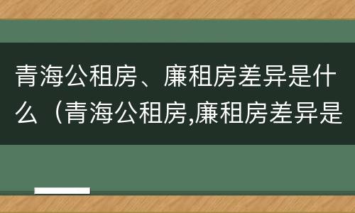 青海公租房、廉租房差异是什么（青海公租房,廉租房差异是什么原因）
