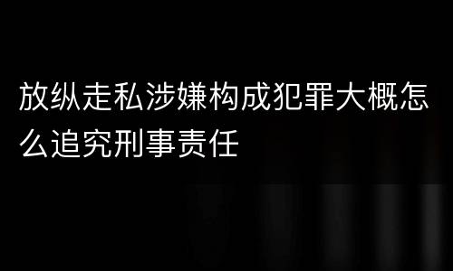 放纵走私涉嫌构成犯罪大概怎么追究刑事责任