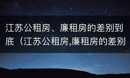 江苏公租房、廉租房的差别到底（江苏公租房,廉租房的差别到底多大）