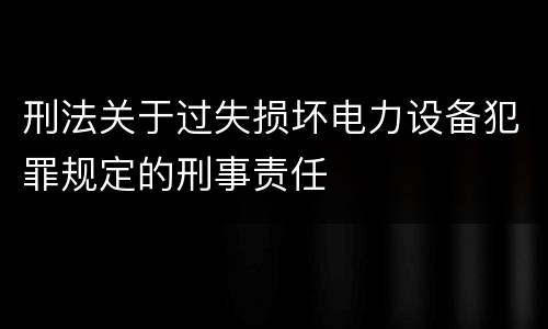 刑法关于过失损坏电力设备犯罪规定的刑事责任