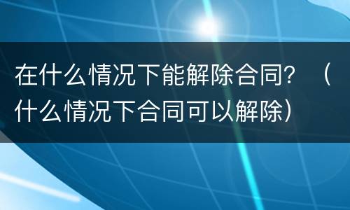 在什么情况下能解除合同？（什么情况下合同可以解除）