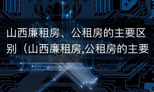 山西廉租房、公租房的主要区别（山西廉租房,公租房的主要区别是）