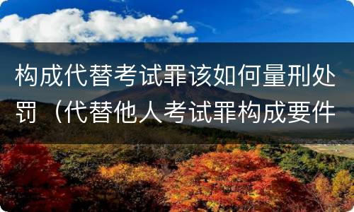 构成代替考试罪该如何量刑处罚（代替他人考试罪构成要件有何规定）