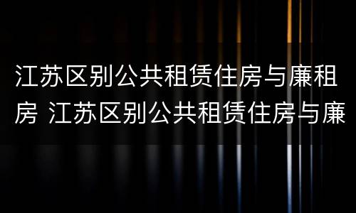 江苏区别公共租赁住房与廉租房 江苏区别公共租赁住房与廉租房哪个好