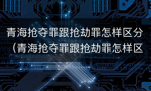 青海抢夺罪跟抢劫罪怎样区分（青海抢夺罪跟抢劫罪怎样区分的）