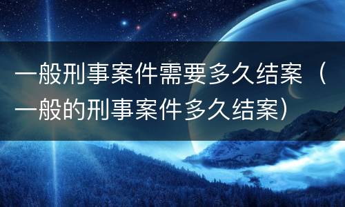 一般刑事案件需要多久结案（一般的刑事案件多久结案）