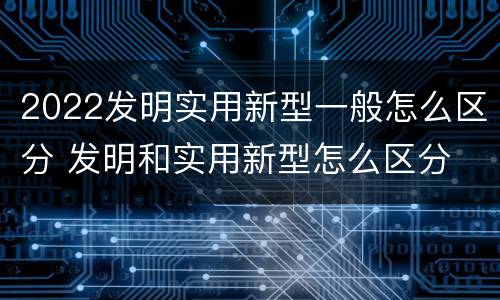 2022发明实用新型一般怎么区分 发明和实用新型怎么区分