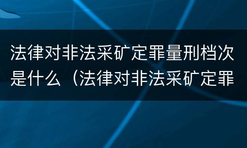 法律对非法采矿定罪量刑档次是什么（法律对非法采矿定罪量刑档次是什么规定）