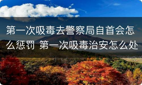 第一次吸毒去警察局自首会怎么惩罚 第一次吸毒治安怎么处罚