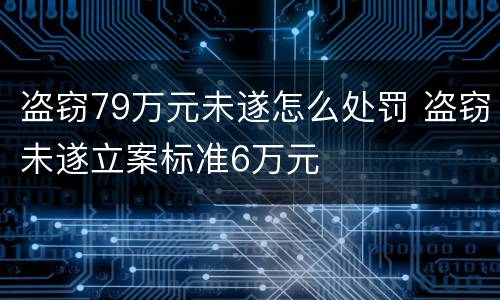盗窃79万元未遂怎么处罚 盗窃未遂立案标准6万元
