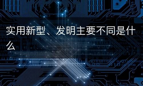 实用新型、发明主要不同是什么