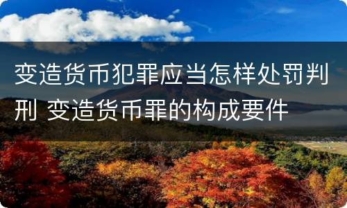 变造货币犯罪应当怎样处罚判刑 变造货币罪的构成要件