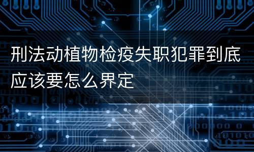 刑法动植物检疫失职犯罪到底应该要怎么界定